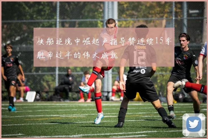 快船逆境中崛起卢指导赞连续15季胜率过半的伟大成就